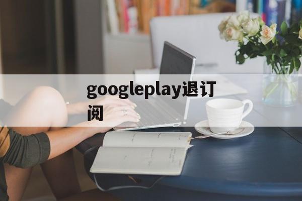 googleplay退订阅(googleplay取消订阅)